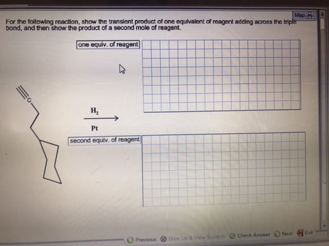 For the following reaction, show the transient product of one equivalent of reagent adding across the tripler
bond, and then show the product of a second mole of reagent.
one equiv. of reagent
н,
Pt
second equiv. of reagent
Exil
Next
Check Answer
Give Up & View Solution
Previous
