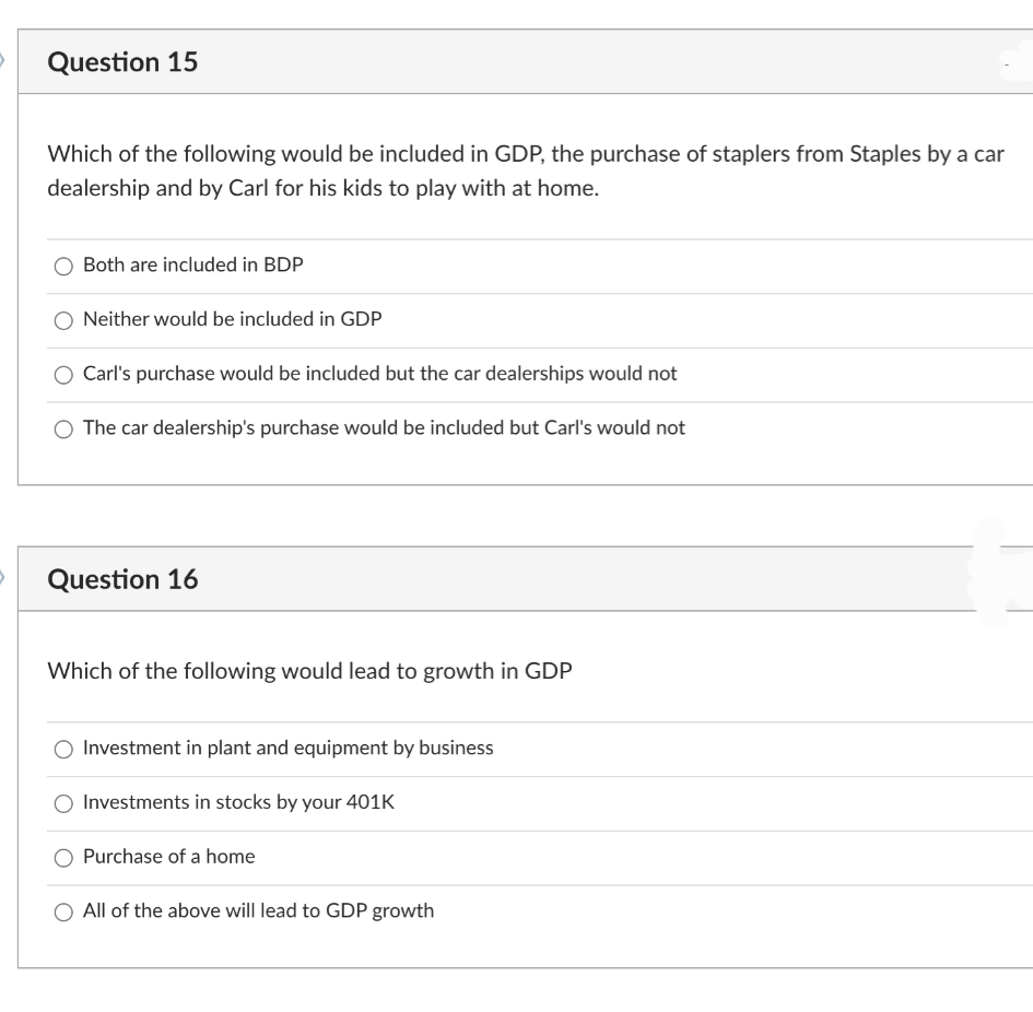 Question 15
Which of the following would be included in GDP, the purchase of staplers from Staples by a car
dealership and by Carl for his kids to play with at home.
Both are included in BDP
Neither would be included in GDP
Carl's purchase would be included but the car dealerships would not
The car dealership's purchase would be included but Carl's would not
Question 16
Which of the following would lead to growth in GDP
Investment in plant and equipment by business
Investments in stocks by your 401K
Purchase of a home
All of the above will lead to GDP growth