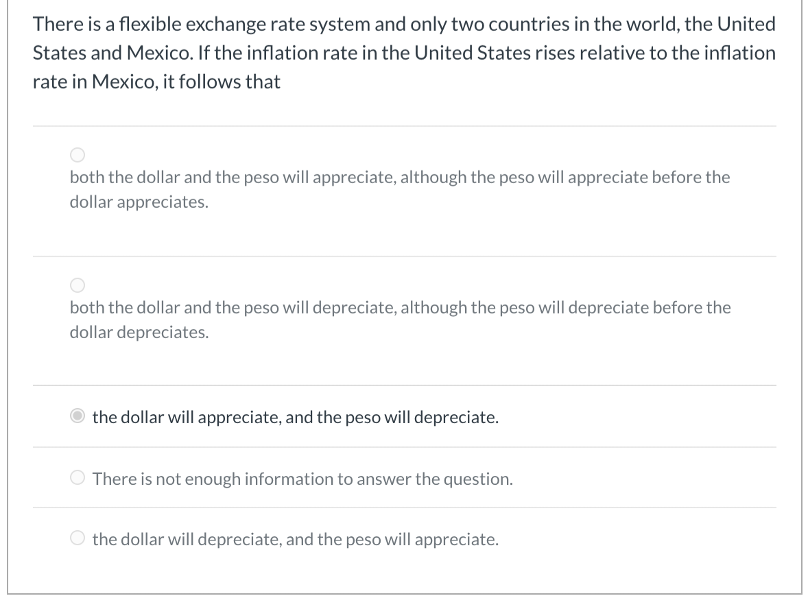 There is a flexible exchange rate system and only two countries in the world, the United
States and Mexico. If the inflation rate in the United States rises relative to the inflation
rate in Mexico, it follows that
both the dollar and the peso will appreciate, although the peso will appreciate before the
dollar appreciates.
both the dollar and the peso will depreciate, although the peso will depreciate before the
dollar depreciates.
the dollar will appreciate, and the peso will depreciate.
There is not enough information to answer the question.
the dollar will depreciate, and the peso will appreciate.