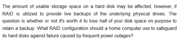 The amount of usable storage space on a hard disk may be affected, however, if
RAID is utilized to provide live backups of the underlying physical drives. The
question is whether or not it's worth it to lose half of your disk space on purpose to
retain a backup. What RAID configuration should a home computer use to safeguard
its hard disks against failure caused by frequent power outages?