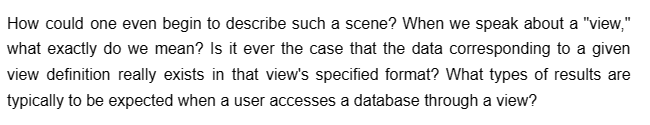 How could one even begin to describe such a scene? When we speak about a "view,"
what exactly do we mean? Is it ever the case that the data corresponding to a given
view definition really exists in that view's specified format? What types of results are
typically to be expected when a user accesses a database through a view?