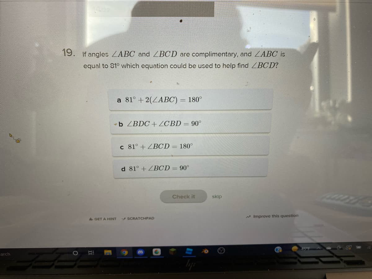 19. If angles ZABC and ZBCD are complimentary, and ZABC is
equal to 81° which equation could be used to help find LBCD?
a 81° +2(ZABC) = 180°
b ZBDC + ZCBD = 90°
c 81° + ZBCD = 180°
d 81° + ZBCD = 90°
Check it
skip
v SCRATCHPAD
* Improve this question
6 GET A HINT
45°F A
arch
