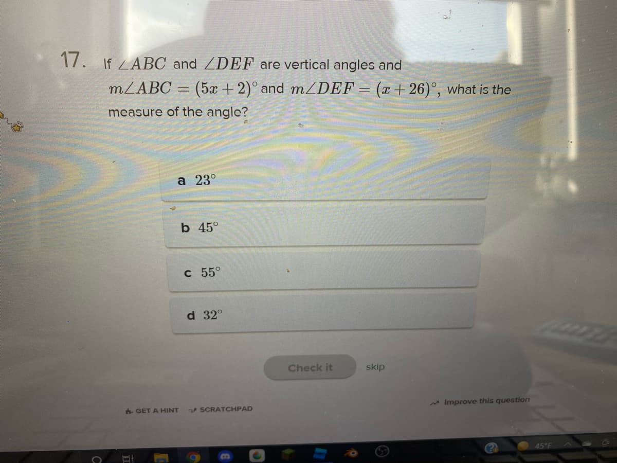 17. If ZABC and ZDEF are vertical angles and
MZABC = (5x +2)° and MZDEF = (x + 26)°, what is the
measure of the angle?
a 23°
b 45°
C 55°
d 32°
Check it
skip
v SCRATCHPAD
* Improve this question
h GET A HINT
45°F
