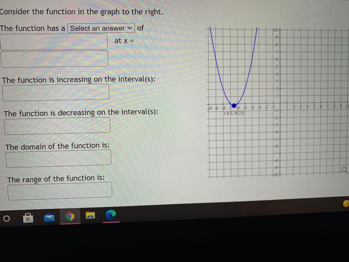 **Analyzing a Parabolic Function**

Consider the function in the graph to the right. Analyze the function based on its visual representation.

**Identifying Key Characteristics:**

1. **Vertex of the Function:**
   The function has a **minimum** (since the parabola opens upwards) at \( x = \)

2. **Intervals of Increase:**
   The function is **increasing** on the interval(s):

3. **Intervals of Decrease:**
   The function is **decreasing** on the interval(s):

4. **Domain of the Function:**
   The domain of the function is:

5. **Range of the Function:**
   The range of the function is:


**Graph Explanation:**

The graph provided is a parabola that opens upwards. The vertex of the parabola is located at the coordinates \((-0.5, -0.25)\).

- The **x-axis** runs horizontally, while the **y-axis** runs vertically.
- The vertex \((-0.5, -0.25)\) represents the minimum point of the parabola.
- The parabola decreases as it approaches the vertex from the left and increases as it moves away from the vertex to the right.

Use this analysis to complete the blanks based on plotting and reading the graph given. This approach allows understanding the graph’s behavior, such as identifying when the function increases, decreases, its domain, and its range.