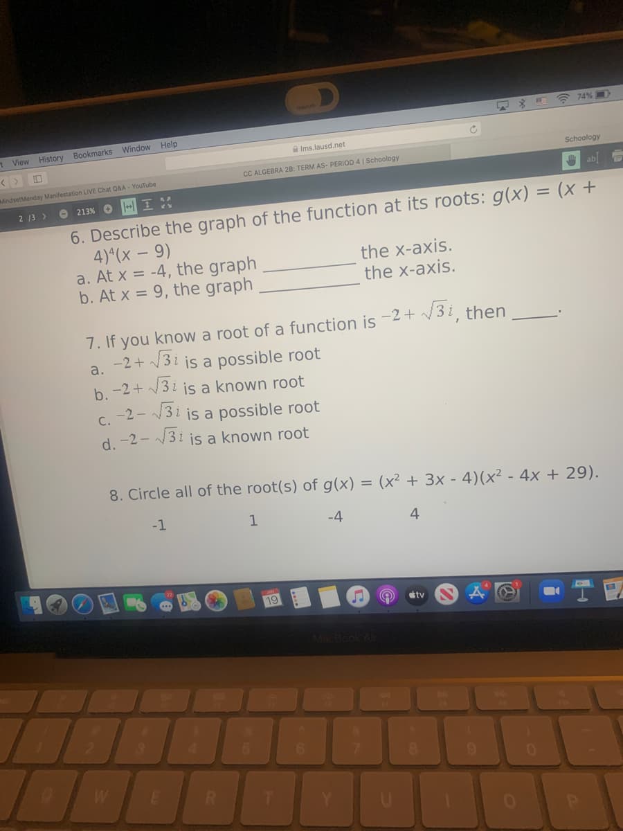 A 74% D
View History
Bookmarks Window Help
A Ims.lausd.net
Schoology
CC ALGEBRA 2B: TERM AS- PERIOD 4 | Schoology
MindsetMonday Manifestation LIVE Chat Q&A - YouTube
ab] 5
2 13 >
O 213% O
6. Describe the graph of the function at its roots: g(x) = (x +
4)*(x – 9)
a. At x = -4, the graph
b. At x = 9, the graph
the x-axis.
the x-axis.
7. If you know a root of a function is -2 + /3 i then
3i is a possible root
3i is a known root
a.
b. -2 + /
C. -2 - 3 i js a possible root
d. -2 - 3i js a known root
8. Circle all of the root(s) of g(x) = (x² + 3x - 4)(x² - 4x + 29).
-1
1
-4
4
19
stv
2.
4.
5.
6.
