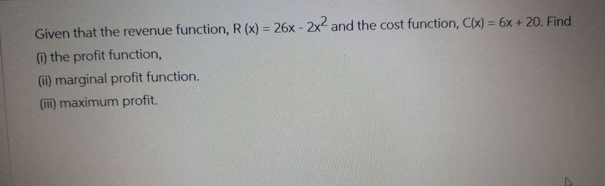 Given that the revenue function, R (x) = 26x - 2x< and the cost function, C(x) = 6x + 20. Find
(i) the profit function,
(ii) marginal profit function.
(iii) maximum profit.
