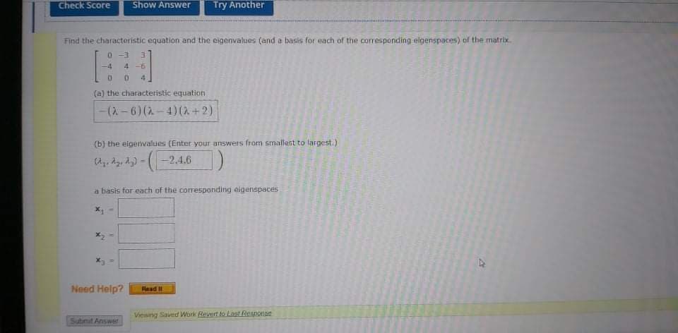 Check Score
Show Answer
Try Another
Find the characteristic equation and the eigenvalues (and a basis for each of the corresponding eigenspaces) of the matrix.
0 -3
-4
4 -6
(a) the characteristic equation
-(2- 6) (2- 4)(2+2)
(b) the elgenvalues (Enter your answers from smallast to largest.)
-2,4.6
a basis for each of the corresponding eigenspaces
Need Help?
Fead I
Viewing Saved Work Revert to Last Reaponse
Submit Answer
