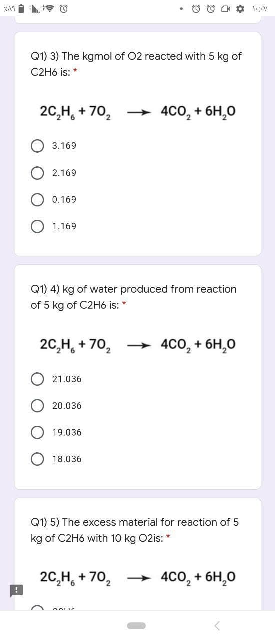 Q1) 3) The kgmol of 02 reacted with 5 kg of
C2H6 is: *
20,H, + 70,
→ 4C0, + 6H,0
3.169
2.169
0.169
1.169
Q1) 4) kg of water produced from reaction
of 5 kg of C2H6 is: *
20,H, + 70,
4CO, + 6H,0
>
21.036
20.036
19.036
18.036
Q1) 5) The excess material for reaction of 5
kg of C2H6 with 10 kg 02is: *
20,H, + 70,
4cо, + 6H,0
O O
