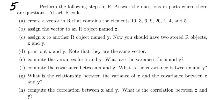 5
Perform the following steps in R. Answer the questions in parts where there
are questions. Attach R code.
(a) create a vector in R. that contains the elements 10, 3, 6, 9, 20, 1, 4, and 5.
(b) assign the vector to an R object named x.
(c) assign x to another R object named y. Now you should have two stored R objects,
x and y.
(d) print out x and y. Note that they are the same vector.
(e) compute the variances for x and y. What are the variances for x and y?
(f) compute the covariance between x and y. What is the covariance between x and y?
(g) What is the relationship between the variance of x and the covariance between x
and y?
(h) compute the correlation between x and y. What is the correlation between x and
y?