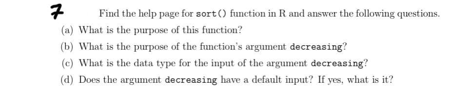 7
Find the help page for sort () function in R and answer the following questions.
(a) What is the purpose of this function?
(b) What is the purpose of the function's argument decreasing?
(c) What is the data type for the input of the argument decreasing?
(d) Does the argument decreasing have a default input? If yes, what is it?