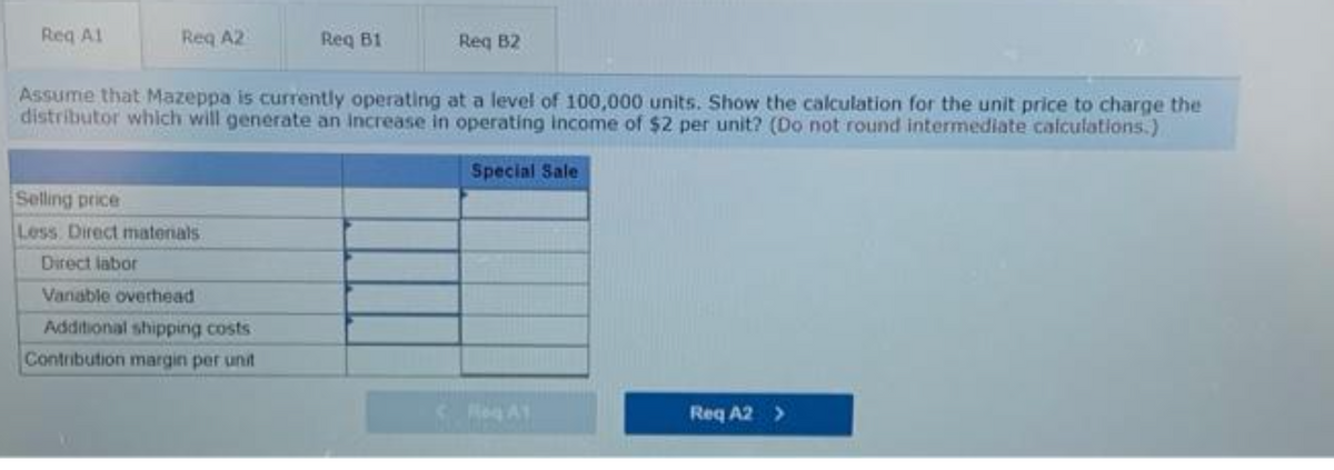 Req Al
Reg A2
Selling price
Less Direct materials
Req B1
Assume that Mazeppa is currently operating at a level of 100,000 units. Show the calculation for the unit price to charge the
distributor which will generate an increase in operating income of $2 per unit? (Do not round intermediate calculations.)
Special Sale
Direct labor
Vanable overhead
Additional shipping costs
Contribution margin per unit
Req B2
Reg A1
Req A2 >