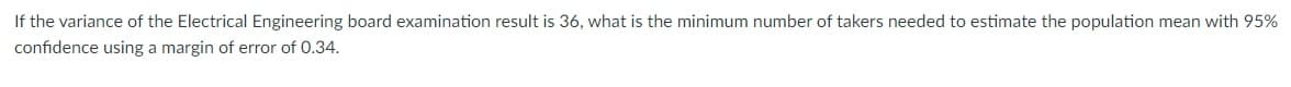 If the variance of the Electrical Engineering board examination result is 36, what is the minimum number of takers needed to estimate the population mean with 95%
confidence using a margin of error of 0.34.
