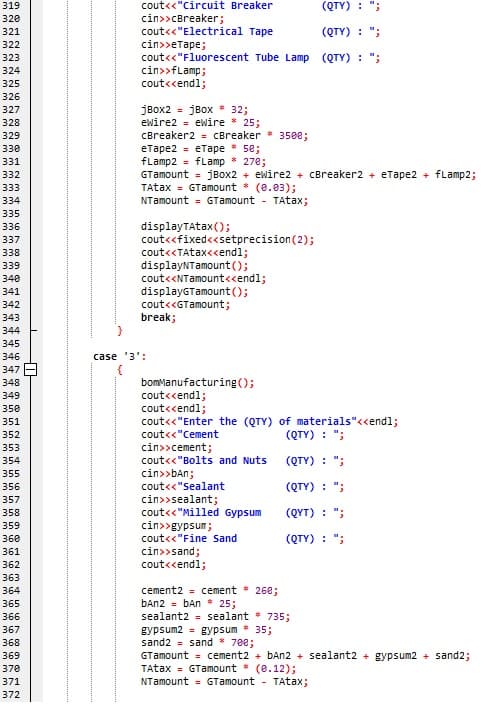 cout<<"circuit Breaker
cin>>cBreaker;
cout<<"Electrical Tape
cin»>етаре;
cout<<"Fluorescent Tube Lamp (QTY) : ";
cin>>fLamp;
cout<cendl;
319
(QTY) : ";
320
321
(QTY) : ";
322
323
324
325
326
jBox2 = jBox * 32;
ewire2 = ewire 25;
327
328
329
CBreaker2 = CBreaker
350e;
eTape2 = eTape * 5e;
fLamp2 = fLamp
GTamount = jBox2 + ewire2 + CBreaker2 + eTape2 + fLamp2;
TAtax = GTamount * (e.03);
NTamount = GTamount - TAtax;
330
331
278;
332
333
334
335
displayTAtax();
cout<<fixed<<setprecision(2);
cout<<TAtax<endl;
displayNTamount ();
cout<<NTamount<<endl;
displayGTamount();
cout<<GTamount;
break;
336
337
338
339
340
341
342
343
344
345
346
case '3':
{
bomManufacturing();
cout<cendl;
cout<cendl;
cout<<"Enter the (QTY) of materials"<<endl;
cout<<"Cement
347
348
349
350
351
352
(QTY) : ";
353
cin>>cement;
354
cout<<"Bolts and Nuts
(QTY) :
cin>>bAn;
cout<<"Sealant
355
356
(QTY) : ";
cin>>sealant;
cout<<"Milled Gypsum
cin>>gypsum;
cout<<"Fine sand
357
358
(QYT) : ";
359
360
(QTY) : ";
cin>>sand;
cout<cendl;
361
362
363
cement2 = cement 26e;
ban2 - bAn * 25;
sealant2 = sealant 735;
364
365
366
367
gypsum2 = gypsum
sand2 = sand * 700;
GTamount = cement2 + bAn2 + sealant2 + gypsum2 + sand2;
TAtax = GTamount * (e.12);
NTamount = GTamount
35;
368
369
370
371
TAtax;
372
