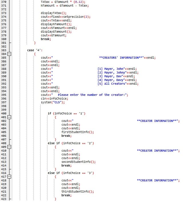 TAtax = GTamount (e.12);
NTamount = GTamount
370
371
TAtax;
372
displayTAtax();
cout<<fixed<<setprecision(2);
cout<«TAtax<cendl;
displayNTamount();
cout<<NTamount«endl;
displayGTamount();
cout<<GTamount;
break;
373
374
375
376
377
378
379
380
381
382
383
case '4':
384
385
cout<<"
**CREATORS' INFORMATION**"<<endl;
cout<<endl;
cout<cendl;
cout<<"
386
387
[1] Mayer, John"<<end%;
[2] Mayer, Johny"<<endl;
[3] Mayer, Dav"<<endl;
[4] Mayer, Davy"<<endl;
[5] All creators"<<endl;
BES
388
389
cout<<"
390
cout<<"
391
cout<<"
392
cout<<"
cout<cendl;
cout<cendl;
393
394
cout<<"
Please enter the number of the creator:";
395
396
cin>>infochoice;
system ("CLS");
397
398
399
400
if (infochoice == '1')
401
402
cout<<"
**CREATOR INFORMATION**";
cout<<endl;
cout<<endl;
firststudentInfo();
break;
403
404
405
406
407
else if (infochoice == '2')
{
cout<<"
408
409
410
**CREATOR INFORMATION**";
cout<cendl;
cout<<endl;
secondstudentInfo();
break;
411
412
413
414
415
416
else if (infochoice == '3')
{
cout<<"
417
418
**CREATOR INFORMATION**";
cout<<endl;
cout<<endl;
thirdstudentInfa();
break;
419
420
421
422
423
