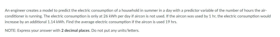 An engineer creates a model to predict the electric consumption of a household in summer in a day with a predictor variable of the number of hours the air-
conditioner is running. The electric consumption is only at 26 kWh per day if aircon is not used. If the aircon was used by 1 hr, the electric consumption would
increase by an additional 1.14 kWh. Find the average electric consumption if the aircon is used 19 hrs.
NOTE: Express your answer with 2 decimal places. Do not put any units/letters.
