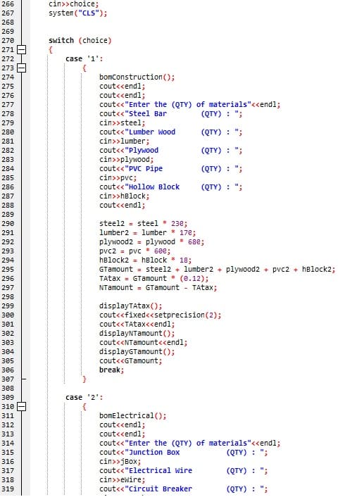 266
cin>>choice;
system ("CLS");
267
268
269
Switch (choice)
{
case '1':
270
271 -
272
273
bomConstruction ();
cout<cendl;
cout<cendl;
cout<«"Enter the (QTY) of materials"<<endl;
274
275
276
277
(QTY) : ";
278
cout<<"steel Bar
cin>>steel;
cout<<"Lumber Wood
279
280
(QTY) : ";
cin>>lumber;
cout<«"Plywood
cin>»plywood;
cout<<"PVC Pipe
cin>>pvc;
cout<<"Hollow Block
281
282
(QTY) : ";
283
284
(QTY) : ";
285
286
(QTY) : ";
cin>>hBlock;
cout<cendl;
287
288
289
steel2 = steel * 230;
lumber2 = lumber * 178;
plywood2 = plywood
pvc2 = pvc * 608;
hBlock2 = hBlock * 18;
GTamount = steel2 + lumber2 + plywood2 + pvc2 + hBlock2;
TAtax = GTamount * (e.12);
NTamount = GTamount - TAtax;
290
291
292
688;
293
294
295
296
297
298
displayTAtax();
cout<<fixed<<setprecision(2);
cout<<TAtax<cendl;
displayNTamount();
cout<<NTamount<cendl;
displayGTamount ();
cout<<GTamount;
299
зее
301
302
303
304
305
306
break;
307
з88
309
case '2':
310
bomElectrical();
cout<cendl;
cout<<endl;
cout<<"Enter the (QTY) of materials"<<endl;
cout<<"Junction Box
311
312
313
314
(QTY) : ";
315
316
cin>>jBox;
317
cout<<"Electrical Wire
(QTY) : ";
318
cin>>ewire;
319
cout<<"Circuit Breaker
(QTY) : ";
