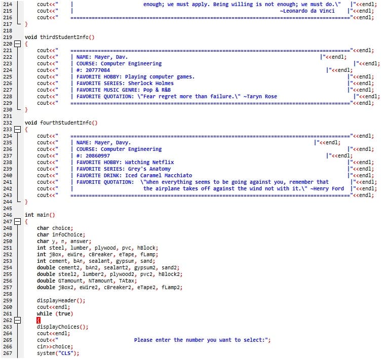 |"<cendl;
|"<<endl;
=======---===="<<endl;
cout<<"
enough; we must apply. Being willing is not enough; we must do. \"
-Leonardo da Vinci
214
215
cout<<"
216
cout<<"
217
218
219
void thirdstudentInfo()
220 - {
========="<<endl;
|"<<endl;
221
cout<<"
| NAME: Mayer, Dav.
| COURSE: Computer Engineering
| #: 20777084
| FAVORITE HOBBY: Playing computer games.
| FAVORITE SERIES: Sherlock Holmes
| FAVORITE MUSIC GENRE: Pop & R&B
| FAVORITE QUOTATION: \"Fear regret more than failure.\" -Taryn Rose
222
cout<<"
223
cout<<"
|"<<endl;
cout<<"
cout<<"
|"«<endl;
224
|"<cendl;
|"<<endl;
|"<<endl;
1"<<endl;
=="<<endl;
225
226
cout<<"
cout<<"
cout<<"
cout<<"
227
228
229
230
}
231
232
void fourthstudentInfo()
233 - {
234
cout<<"
===="<<endl;
| NAME: Mayer, Davy.
i COURSE: Computer Engineering
| #: 20860997
| FAVORITE HOBBY: Watching Netflix
| FAVORITE SERIES: Grey's Anatomy
FAVORITE DRINK: Iced Caramel Macchiato
i FAVORITE QUOTATION: \"When everything seems to be going against you, remember that
235
cout<<"
|"<<endl;
236
cout<<"
|"<<endl;
cout<<"
|"<<endl;
237
cout<<"
cout<<"
|"<<endl;
İ"««endl;
|"<<endl;
T"<<endl;
the airplane takes off against the wind not with it.\" -Henry Ford |"<<endl;
========"<<endl;
238
239
240
cout<<"
241
cout<<"
242
cout<<"
243
cout<<"
244
245
246
int main()
247 E {
char choice;
char infochoice;
char y, n, answer;
int steel, lumber, plywood, pvc, hBlock;
int jBox, ewire, CBreaker, eTape, fLamp;
int cement, bAn, sealant, gypsum, sand;
double cement2, bAn2, sealant2, gypsum2, sand2;
double steel2, lumber2, plywood2, pvc2, hBlock2;
double GTamount, NTamount, TAtax;
double jBox2, ewire2, cBreaker2, etape2, fLamp2;
248
249
250
251
252
253
254
255
256
257
258
displayHeader );
cout<<endl;
while (true)
259
260
261
262
displaychoices ();
263
cout<<endl;
cout<<"
264
265
Please enter the number you want to select:";
266
cin>>choice;
system ("CLS");
267

