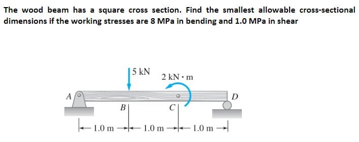 The wood beam has a square cross section. Find the smallest allowable cross-sectional
dimensions if the working stresses are 8 MPa in bending and 1.0 MPa in shear
| 5 kN
2 kN• m
A
D
B
+1.0 m 1.0 m 1.0 m -
