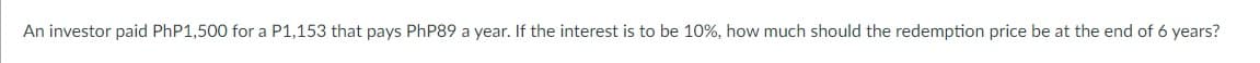 An investor paid PhP1,500 for a P1,153 that pays PhP89 a year. If the interest is to be 10%, how much should the redemption price be at the end of 6 years?
