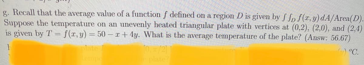 g. Recall that the average value of a function f defined on a region D is given by S Sp f(x, y)dA/Area(D).
Suppose the temperature on an unevenly heated triangular plate with vertices at (0,2), (2,0), and (2,4)
is given by T = f(r,y) = 50 – r+ 4y. What is the average temperature of the plate? (Answ: 56.67)
plate
0. /2]
plate?
) °C.
tempe
