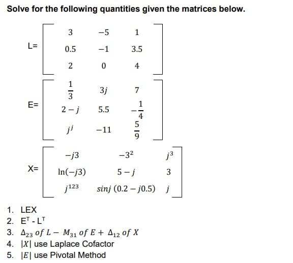 Solve for the following quantities given the matrices below.
3
-5
1
L=
0.5
-1
3.5
2
0
4
1
3j
3
E=
2-j
5.5
-11
-j3
-3²
j³
X=
In(-j3)
5-j
3
j123 sinj (0.2-j0.5) j
7
ܝܕ ܓ ܕ ܙܩ
1.
LEX
2. ET-LT
3. A23 of L-M31 of E + A12 of X
4. IX use Laplace Cofactor
5. E use Pivotal Method