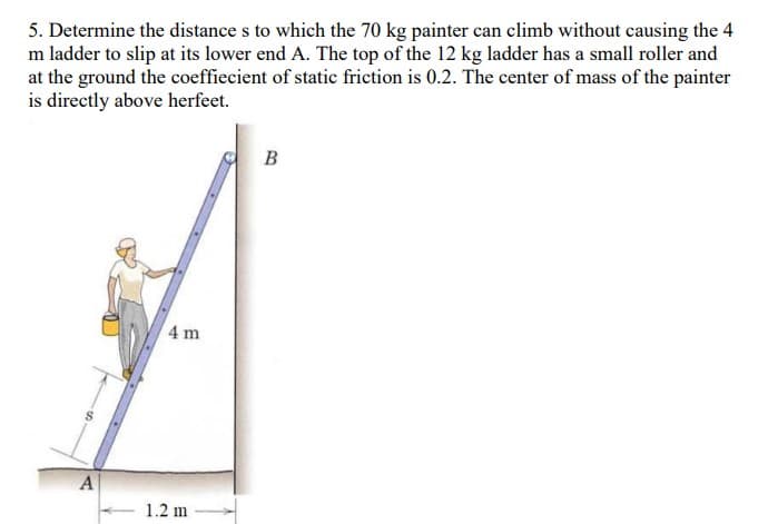 5. Determine the distance s to which the 70 kg painter can climb without causing the 4
m ladder to slip at its lower end A. The top of the 12 kg ladder has a small roller and
at the ground the coefficient of static friction is 0.2. The center of mass of the painter
is directly above herfeet.
B
4 m
A
1.2 m