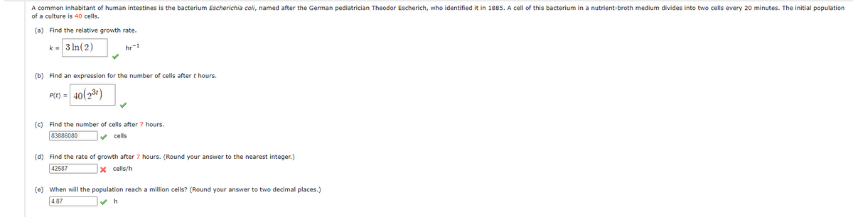 A common inhabitant of human intestines is the bacterium Escherichia coli, named after the German pediatrician Theodor Escherich, who identified it in 1885. A cell of this bacterium in a nutrient-broth medium divides into two cells every 20 minutes. The initial population
of a culture is 40 cells.
(a) Find the relative growth rate.
k = 3 In(2)
hr-1
(b) Find an expression for the number of cells after t hours.
P(C) = 40(231)
(c) Find the number of cells after 7 hours.
83886080
cells
(d) Find the rate of growth after 7 hours. (Round your answer to the nearest integer.)
42587
X cells/h
(e) When will the population reach a million cells? (Round your answer to two decimal places.)
4.87
h
