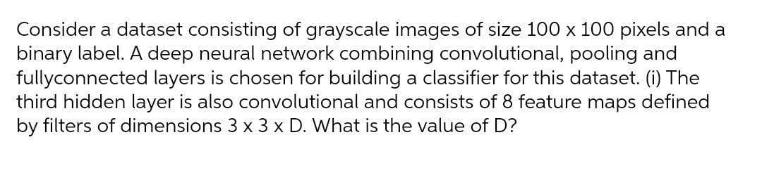 Consider a dataset consisting of grayscale images of size 100 x 100 pixels and a
binary label. A deep neural network combining convolutional, pooling and
fullyconnected layers is chosen for building a classifier for this dataset. (i) The
third hidden layer is also convolutional and consists of 8 feature maps defined
by filters of dimensions 3 x 3 x D. What is the value of D?
