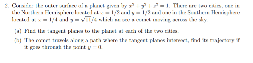 2. Consider the outer surface of a planet given by r? + y² + z² = 1. There are two cities, one in
the Northern Hemisphere located at x = 1/2 and y = 1/2 and one in the Southern Hemisphere
located at æ = 1/4 and y = V11/4 which an see a comet moving across the sky.
(a) Find the tangent planes to the planet at each of the two cities.
(b) The comet travels along a path where the tangent planes intersect, find its trajectory if
it goes through the point y = 0.
