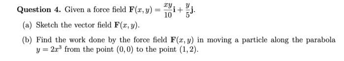 Question 4. Given a force field F(, y) =
10+
(a) Sketch the vector field F(r, y).
(b) Find the work done by the force field F(r, y) in moving a particle along the parabola
y = 2x from the point (0,0) to the point (1, 2).
