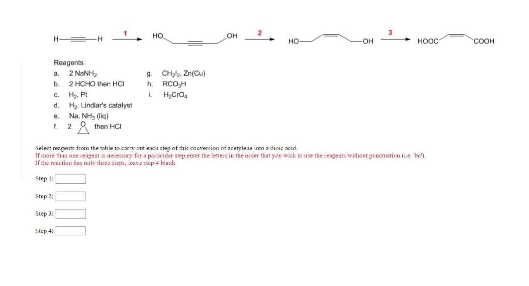 но.
OH
HO
OH
HOOC
COOH
Reagents
2 NaNH2
CH212, Zn(Cu)
a.
g.
b.
2 HCHO then HCI
h.
RCO3H
C.
H2, Pt
i.
H,CrO4
d.
H2, Lindlar's catalyst
е.
Na, NH3 (liq)
f.
then HCI
Select reagents from the table to carry out each step of this conversion of acetylene into a dioic acid.
If more than one reagent is necessary for a particular step.enter the letters in the order that you wish to use the reagents without punctuation (i.e. 'bc').
If the reaction has only three steps, leave step 4 blank.
Step 1:
Step 2:
Step 3:
Step 4:
