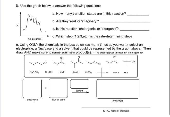 5. Use the graph below to answer the following questions
a. How many transition states are in this reaction?.
b. Are they 'real' or 'imaginary'?
c. Is this reaction 'endergonic' or 'exergonic'?
d. Which step (1,2,3,etc.) is the rate-determining step?
rxn progress
e. Using ONLY the chemicals in the box below (as many times as you want), select an
electrophile, a Nuc/base and a solvent that could be represented by the graph above. Then
draw AND make sure to name your new product(s). *The product(s) won't be found in the reagent box
он
OH
он
NaOCH,
CH,OH
DMF
MsCI
HPO4
OK
Na CN
HCI
solvent
electrophile
Nuc or base
produc(s)
IUPAC name of product(s)
