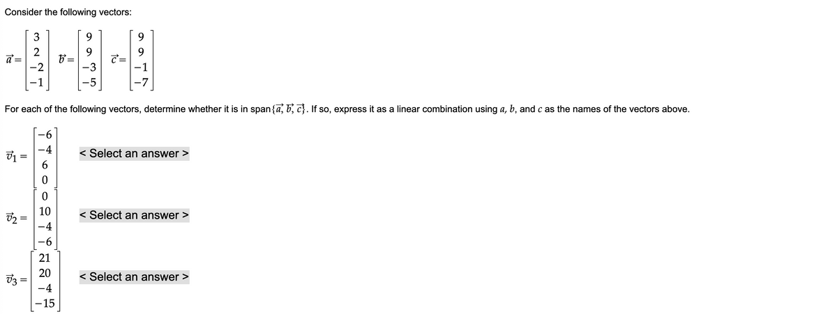 Consider the following vectors:
a=
3₁ =
15
8₂ =
73
3
2
-2
−1
||
For each of the following vectors, determine whether it is in span{a, b,c}. If so, express it as a linear combination using a, b, and c as the names of the vectors above.
-6
0
0
10
-4
-6
b =
21
20
-4
-15
9
-3
-5
さ=
9
-1
-7
< Select an answer >
< Select an answer >
< Select an answer >