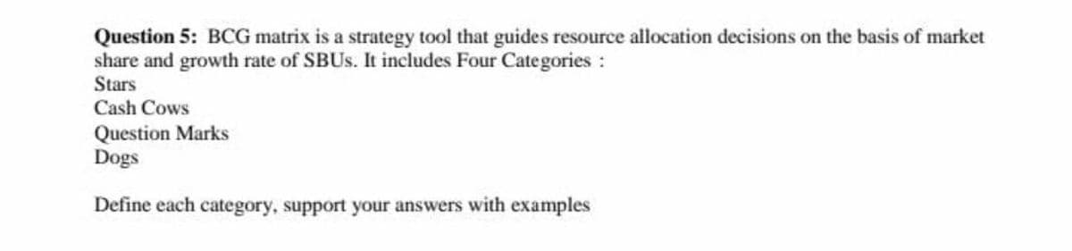 Question 5: BCG matrix is a strategy tool that guides resource allocation decisions on the basis of market
share and growth rate of SBUS. It includes Four Categories:
Stars
Cash Cows
Question Marks
Dogs
Define each category, support your answers with examples