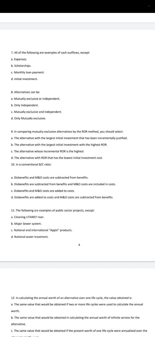 7. All of the following are examples of cash outflows, except:
a. Expenses.
b. Scholarships.
c. Monthly loan payment.
d. Initial investment.
8. Alternatives can be:
a. Mutually exclusive or independent.
b. Only Independent.
c. Mutually exclusive and independent.
d. Only Mutually exclusive.
9. In comparing mutually exclusive alternatives by the ROR method, you should select:
a. The alternative with the largest initial investment that has been incrementally justified.
b. The alternative with the largest initial investment with the highest ROR.
c. The alternative whose incremental ROR is the highest
d. The alternative with ROR that has the lowest initial investment cost.
10. In a conventional B/C ratio:
a. Disbenefits and M&O costs are subtracted from benefits.
b. Disbenefits are subtracted from benefits and M&O costs are included in costs.
c. Disbenefits and M&O costs are added to costs.
d. Disbenefits are added to costs and M&O costs are subtracted from benefits.
11. The following are examples of public sector projects, except:
a. Cleaning LITANEY river.
b. Major Sewer system.
National and interna
d. National water treatment.
12. In calculating the annual worth of an alternative over one life cycle, the value obtained is:
a. The same value that would be obtained if two or more life cycles were used to calculate the annual
worth.
b. The same value that would be obtained in calculating the annual worth of infinite service for the
alternative.
c. The same value that would be obtained if the present worth of one life cycle were annualized over the