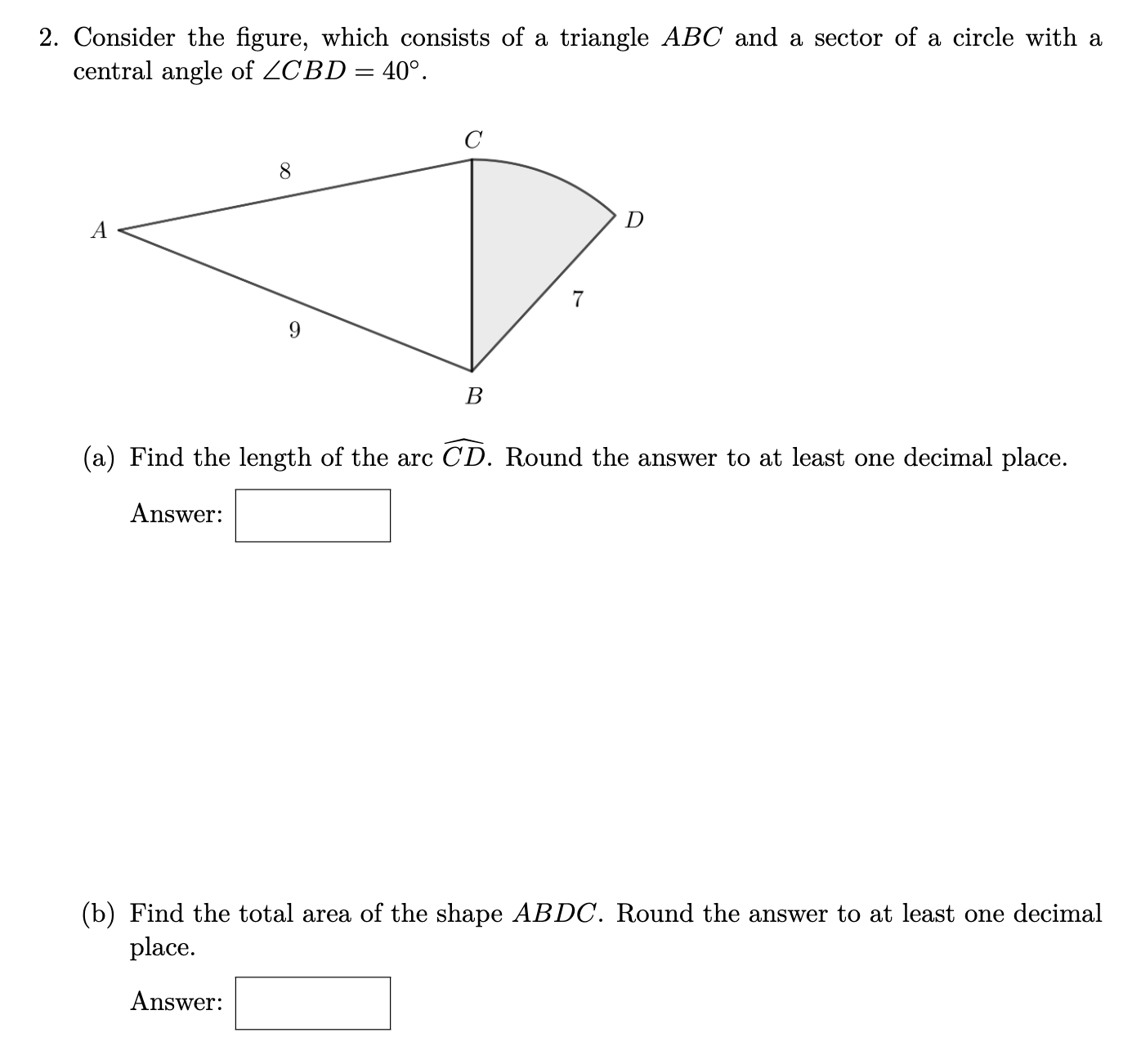 **Geometry Problem**

**2. Consider the figure, which consists of a triangle \( ABC \) and a sector of a circle with a central angle of \( \angle CBD = 40^\circ \).**

![Diagram consisting of a triangle \(ABC\) and a sector with a central angle of \(40^\circ\). The lengths of \(AB\) and \(AC\) are labeled as \(9\) and \(8\) respectively. The point \(D\) is on the arc. The length \(BC\) is labeled as \(7\).]

### (a) Find the length of the arc \( \overset{\frown}{CD} \). Round the answer to at least one decimal place. 

**Answer:** [ ]

### (b) Find the total area of the shape \(ABDC\). Round the answer to at least one decimal place. 

**Answer:** [ ]

---

To solve the problems, apply the following concepts.

### (a) Length of Arc \( \overset{\frown}{CD} \)
To find the length of the arc \( \overset{\frown}{CD} \), use the formula for the length of an arc in a circle: 

\[ L = r \theta \]

where:
- \( r \) is the radius of the circle.
- \( \theta \) is the central angle in radians.

First, convert \( \theta \) from degrees to radians:

\[ \theta = 40^\circ \times \frac{\pi}{180^\circ} \]

Then, using the given length \( BC = 7 \) as the radius \( r \):

\[ L = 7 \times (\theta \text{ in radians}) \]

### (b) Total Area of Shape \(ABDC\)
The total area of shape \(ABDC\) is the sum of the area of triangle \(ABC\) and the area of the sector \(CD\).

**1. Area of Triangle \(ABC\):**
Use the formula for the area of a triangle with sides \(a\), \(b\), and the included angle \(C\):

\[ \text{Area} = \frac{1}{2} ab \sin(C) \]

Here \(a = 8\), \(b = 9\), and \(C = 180^\circ - \angle CBD\). Use the given angle \(\angle CBD = 