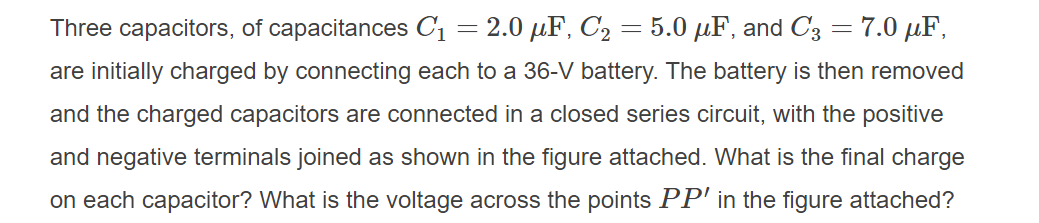 Three capacitors, of capacitances C1 = 2.0 µF, C2 = 5.0 µF, and C3 = 7.0 µF,
are initially charged by connecting each to a 36-V battery. The battery is then removed
and the charged capacitors are connected in a closed series circuit, with the positive
and negative terminals joined as shown in the figure attached. What is the final charge
on each capacitor? What is the voltage across the points PP' in the figure attached?
