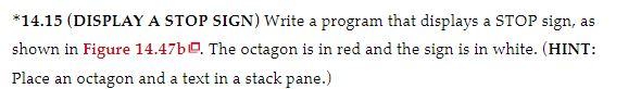 *14.15 (DISPLAY A STOP SIGN) Write a program that displays a STOP sign, as
shown in Figure 14.47b0. The octagon is in red and the sign is in white. (HINT:
Place an octagon and a text in a stack pane.)