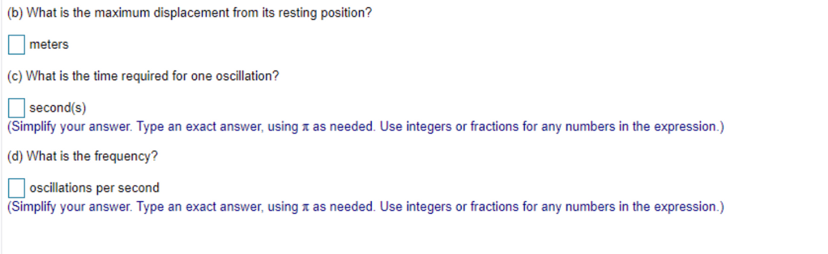 (b) What is the maximum displacement from its resting position?
meters
(c) What is the time required for one oscillation?
second(s)
(Simplify your answer. Type an exact answer, using a as needed. Use integers or fractions for any numbers in the expression.)
(d) What is the frequency?
oscillations per second
(Simplify your answer. Type an exact answer, using x as needed. Use integers or fractions for any numbers in the expression.)
