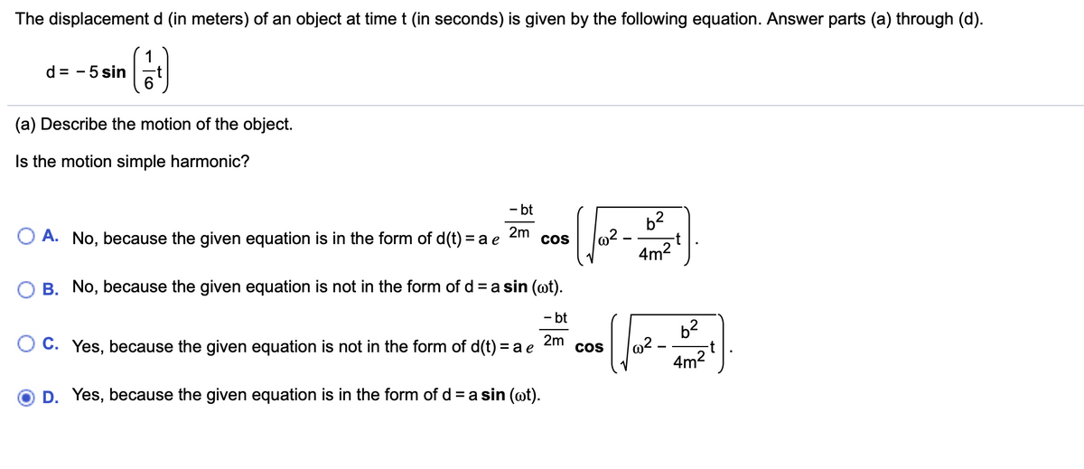 The displacement d (in meters) of an object at time t (in seconds) is given by the following equation. Answer parts (a) through (d).
1
d = - 5 sin
(a) Describe the motion of the object.
Is the motion simple harmonic?
- bt
b2
2m
O A. No, because the given equation is in the form of d(t) = a e
COS
4m2
B. No, because the given equation is not in the form of d = a sin (ot).
- bt
b2
-t
4m2
2m
C. Yes, because the given equation is not in the form of d(t) = a e
CoS
D. Yes, because the given equation is in the form of d = a sin (@t).
