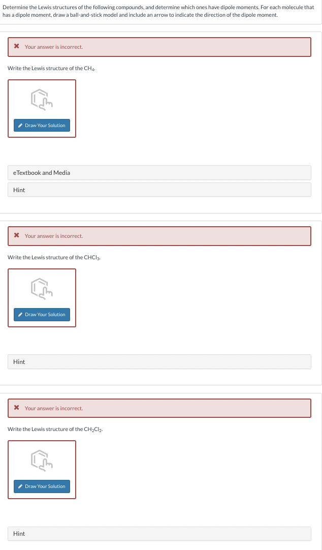 Determine the Lewis structures of the following compounds, and determine which ones have dipole moments. For each molecule that
has a dipole moment, draw a ball-and-stick model and include an arrow to indicate the direction of the dipole moment.
* Your answer is incorrect.
Write the Lewis structure of the CH
✔Draw Your Solution
eTextbook and Medial
Hint
Your answer is incorrect.
Write the Lewis structure of the CHCl3.
Hint
Draw Your Solution
* Your answer is incorrect.
Write the Lewis structure of the CH₂Cl₂.
✔Draw Your Solution
Hint