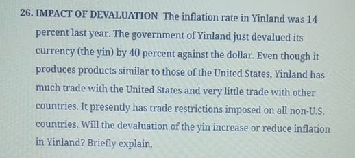 26. IMPACT OF DEVALUATION The inflation rate in Yinland was 14
percent last year. The government of Yinland just devalued its
currency (the yin) by 40 percent against the dollar. Even though it
produces products similar to those of the United States, Yinland has
much trade with the United States and very little trade with other
countries. It presently has trade restrictions imposed on all non-U.S.
countries. Will the devaluation of the yin increase or reduce inflation
in Yinland? Briefly explain.