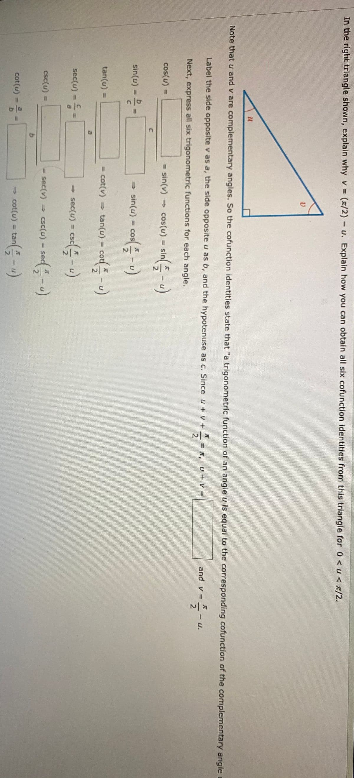 In the right triangle shown, explain whyv (x/2)-u. Explain how you can obtain all six cofunction identities from this triangle for 0 <u< T/2.
Note that u and v are complementary angles. So the cofunction identities state that "a trigonometric function of an angle u is equal to the corresponding cofunction of the complementary angle
Label the side opposite v as a, the side opposite u as b, and the hypotenuse as c. Since u + v +
I, u+v=
and v =
-U.
Next, express all six trigonometric functions for each angle.
cos(u) =
= sin(v) cos(u) = sin
- sin(u) = cos- u)
sin(u) =
=COS
co-)
tan(u) =
cot(v) tan(u) = co
sec(u) = =
→sec(u)-csc(즉-)
= sec(v)
- csc(u) = sec-u)
csc(u) =
%3D
cot(u) =
= cot(u)
= tan
