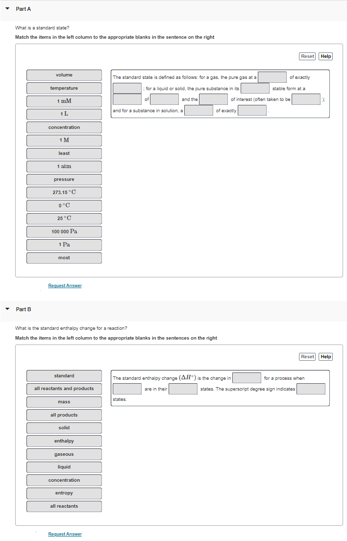 Part A
What is a standard state?
Match the items in the left column to the appropriate blanks in the sentence on the right
Part B
volume
temperature
1 mM
1 L
concentration
1 M
least
1 atm
pressure
273.15 °C
0°C
25 °C
100 000 Pa
1 Pa
most
Request Answer
standard
all reactants and products
What is the standard enthalpy change for a reaction?
Match the items in the left column to the appropriate blanks in the sentences on the right
mass
all products
solid
enthalpy
gaseous
liquid
concentration
entropy
all reactants
The standard state is defined as follows: for a gas, the pure gas at a
; for a liquid or solid, the pure substance in its
of
and for a substance in solution, a
Request Answer
and the
states.
of exactly
The standard enthalpy change (AH) is the change in
are in their
of interest (often taken to be
of exactly
Reset Help
stable form at a
states. The superscript degree sign indicates
Reset Help
for a process when