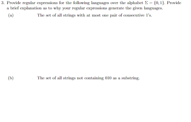 3. Provide regular expressions for the following languages over the alphabet E = {0, 1}. Provide
a brief explanation as to why your regular expressions generate the given languages.
(a)
The set of all strings with at most one pair of consecutive I's.
(b)
The set of all strings not containing 010 as a substring.