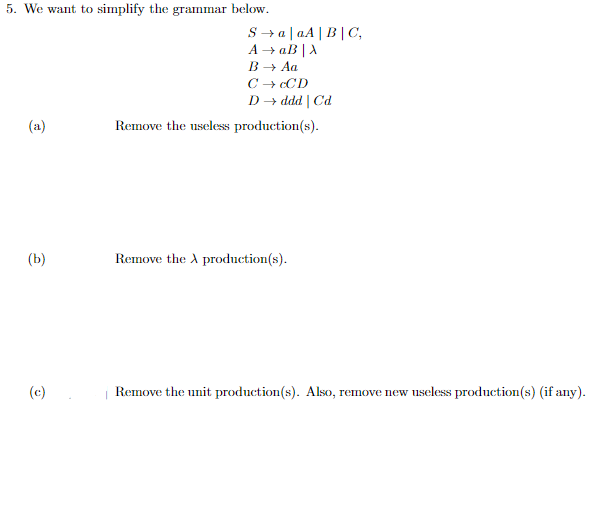 5. We want to simplify the grammar
(a)
(b)
(c)
below.
SaaA|B|C,
A →→ aB|X
B → Aa
C → CCD
D→ ddd | Cd
Remove the useless production(s).
Remove the A production(s).
Remove the unit production(s). Also, remove new useless production(s) (if any).