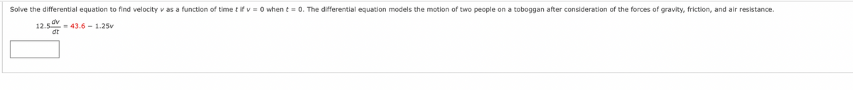 Solve the differential equation to find velocity v as a function of time t if v = 0 when t = 0. The differential equation models the motion of two people on a toboggan after consideration of the forces of gravity, friction, and air resistance.
dv
12.5
= 43.6 – 1.25v
dt
