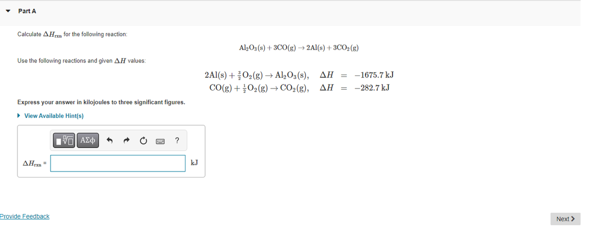 Part A
Calculate AHxn for the following reaction:
Use the following reactions and given AH values:
Express your answer in kilojoules to three significant figures.
► View Available Hint(s)
ΠΫΠΙ ΑΣΦ
AHrxn=
Provide Feedback
?
kJ
2Al(s) +
Al2O3(s) + 3CO(g) → 2Al(s) + 3CO₂(g)
CO(g) +
O₂(g) → Al₂O3(s), ΔΗ
O₂(g) → CO₂(g), AH =
-1675.7 kJ
-282.7 kJ
Next >