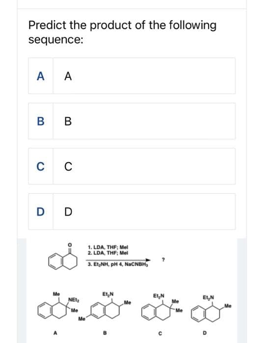 Predict the product of the following
sequence:
A
B
A
B
C C
Me
D D
NET₂
Me
Me
1. LDA, THF; Mel
2. LDA, THF; Mel
3. Et,NH, pH 4, NaCNBH₂
Et₂N
B
Me
EL₂N
Me
Me
ELN
Me