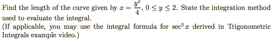 ### Problem Statement

Find the length of the curve given by \( x = \frac{y^2}{4} \), \(0 \leq y \leq 2\). State the integration method used to evaluate the integral.
(If applicable, you may use the integral formula for \( \sec^3 x \) derived in Trigonometric Integrals example video.)

### Explanation and Steps

1. **Setting up the Arc Length Formula**:
   The formula for the arc length of a curve given in terms of \( y \) is:

   \[
   L = \int_{a}^{b} \sqrt{1 + \left(\frac{dx}{dy}\right)^2} \, dy
   \]

2. **Finding the Derivative**:
   The given function is \( x = \frac{y^2}{4} \). First, we find \( \frac{dx}{dy} \):

   \[
   \frac{dx}{dy} = \frac{d}{dy} \left( \frac{y^2}{4} \right) = \frac{2y}{4} = \frac{y}{2}
   \]

3. **Substituting the Derivative into the Formula**:
   Substitute \( \frac{dx}{dy} = \frac{y}{2} \) into the arc length formula:

   \[
   L = \int_{0}^{2} \sqrt{1 + \left(\frac{y}{2}\right)^2} \, dy
   \]

   Simplify inside the square root:

   \[
   L = \int_{0}^{2} \sqrt{1 + \frac{y^2}{4}} \, dy
   \]

4. **Integral Evaluation Method**:
   To evaluate the integral, we can use a trigonometric substitution. Let \( y = 2 \tan(\theta) \). Therefore, \( dy = 2 \sec^2(\theta) \, d\theta \).

   Simplify the limits of integration. When \( y = 0 \), \( \theta = 0 \). When \( y = 2 \), \( 2 = 2 \tan(\theta) \Rightarrow \tan(\theta) = 1 \Rightarrow \theta = \frac{\pi}{4} \).

   Now the integral becomes:

